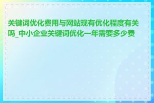 关键词优化费用与网站现有优化程度有关吗_中小企业关键词优化一年需要多少费用