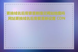 更换域名后需要重新提交网站地图吗_网站更换域名后需要重新设置 CDN 吗