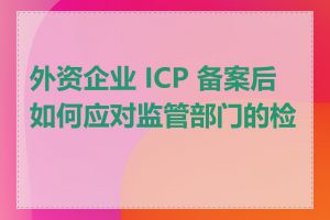 外资企业 ICP 备案后如何应对监管部门的检查