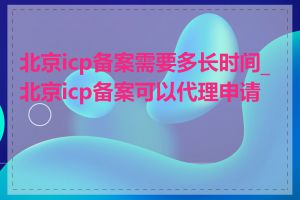 北京icp备案需要多长时间_北京icp备案可以代理申请吗