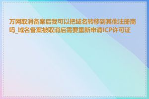 万网取消备案后我可以把域名转移到其他注册商吗_域名备案被取消后需要重新申请ICP许可证吗