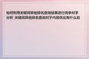 如何利用关键词异地排名查询结果进行竞争对手分析_关键词异地排名查询对于内容优化有什么启示