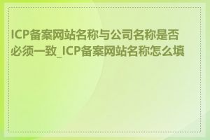 ICP备案网站名称与公司名称是否必须一致_ICP备案网站名称怎么填写