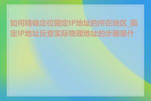 如何精确定位固定IP地址的所在地区_固定IP地址反查实际物理地址的步骤是什么