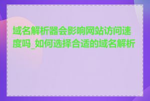 域名解析器会影响网站访问速度吗_如何选择合适的域名解析器