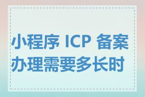 小程序 ICP 备案办理需要多长时间