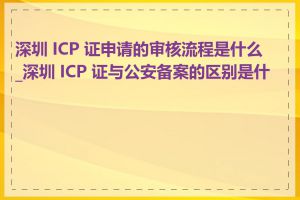 深圳 ICP 证申请的审核流程是什么_深圳 ICP 证与公安备案的区别是什么