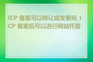 ICP 备案可以转让或变更吗_ICP 备案后可以进行网站托管吗