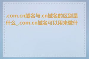 .com.cn域名与.cn域名的区别是什么_.com.cn域名可以用来做什么