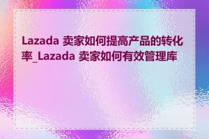 Lazada 卖家如何提高产品的转化率_Lazada 卖家如何有效管理库存