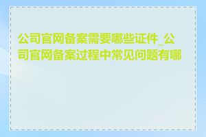 公司官网备案需要哪些证件_公司官网备案过程中常见问题有哪些