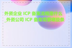 外资企业 ICP 备案流程是什么_外资公司 ICP 备案需要哪些条件