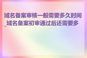 域名备案审核一般需要多久时间_域名备案初审通过后还需要多久