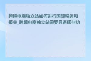 跨境电商独立站如何进行国际税务和报关_跨境电商独立站需要具备哪些功能