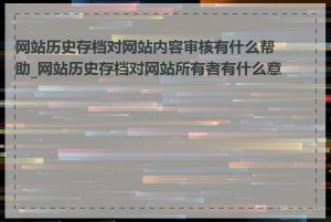 网站历史存档对网站内容审核有什么帮助_网站历史存档对网站所有者有什么意义