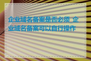 企业域名备案是否必须_企业域名备案可以自行操作吗