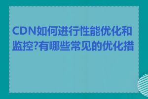 CDN如何进行性能优化和监控?有哪些常见的优化措施