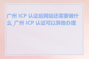 广州 ICP 认证后网站还需要做什么_广州 ICP 认证可以异地办理吗