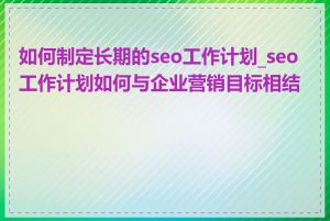 如何制定长期的seo工作计划_seo工作计划如何与企业营销目标相结合