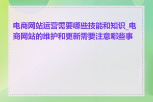 电商网站运营需要哪些技能和知识_电商网站的维护和更新需要注意哪些事项