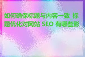 如何确保标题与内容一致_标题优化对网站 SEO 有哪些影响