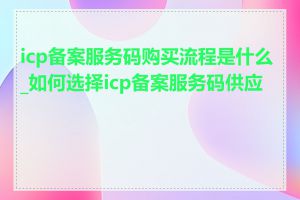 icp备案服务码购买流程是什么_如何选择icp备案服务码供应商