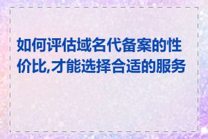 如何评估域名代备案的性价比,才能选择合适的服务商