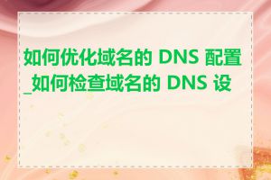 如何优化域名的 DNS 配置_如何检查域名的 DNS 设置