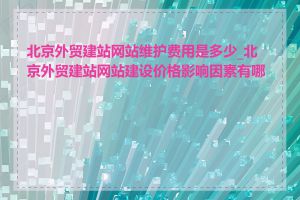 北京外贸建站网站维护费用是多少_北京外贸建站网站建设价格影响因素有哪些