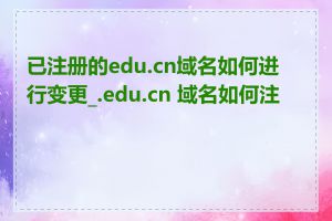 已注册的edu.cn域名如何进行变更_.edu.cn 域名如何注册