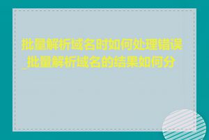 批量解析域名时如何处理错误_批量解析域名的结果如何分析