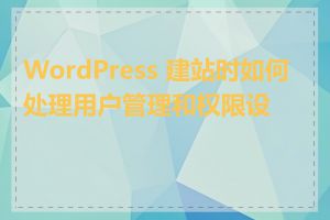 WordPress 建站时如何处理用户管理和权限设置