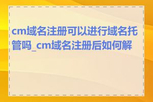 cm域名注册可以进行域名托管吗_cm域名注册后如何解析