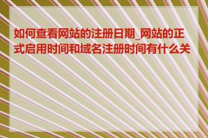 如何查看网站的注册日期_网站的正式启用时间和域名注册时间有什么关系