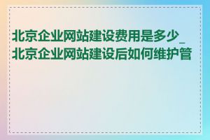 北京企业网站建设费用是多少_北京企业网站建设后如何维护管理