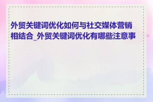 外贸关键词优化如何与社交媒体营销相结合_外贸关键词优化有哪些注意事项