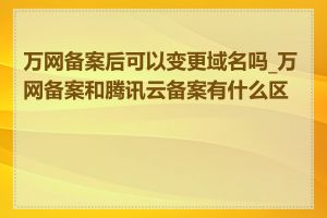 万网备案后可以变更域名吗_万网备案和腾讯云备案有什么区别