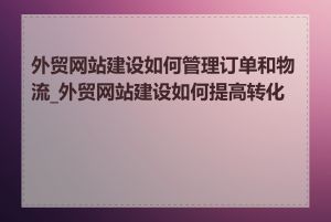 外贸网站建设如何管理订单和物流_外贸网站建设如何提高转化率