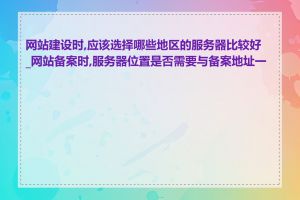 网站建设时,应该选择哪些地区的服务器比较好_网站备案时,服务器位置是否需要与备案地址一致