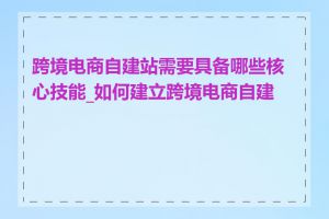 跨境电商自建站需要具备哪些核心技能_如何建立跨境电商自建站