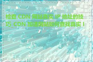 检查 CDN 网站真实 IP 地址的技巧_CDN 加速网站如何查找真实 IP