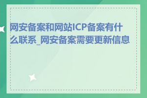 网安备案和网站ICP备案有什么联系_网安备案需要更新信息吗