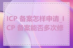 ICP 备案怎样申请_ICP 备案能否多次修改