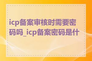 icp备案审核时需要密码吗_icp备案密码是什么