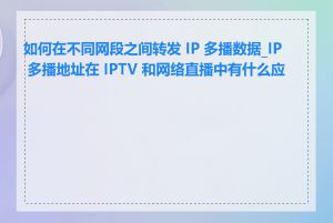 如何在不同网段之间转发 IP 多播数据_IP 多播地址在 IPTV 和网络直播中有什么应用