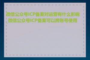 微信公众号ICP备案对运营有什么影响_微信公众号ICP备案可以跨账号使用吗