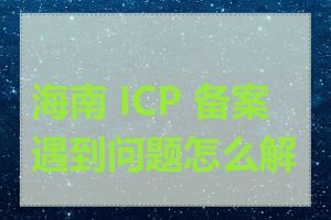 海南 ICP 备案遇到问题怎么解决