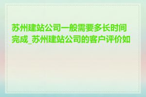 苏州建站公司一般需要多长时间完成_苏州建站公司的客户评价如何