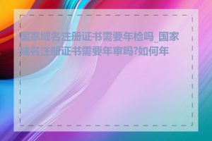 国家域名注册证书需要年检吗_国家域名注册证书需要年审吗?如何年审