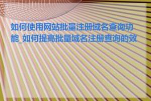 如何使用网站批量注册域名查询功能_如何提高批量域名注册查询的效率